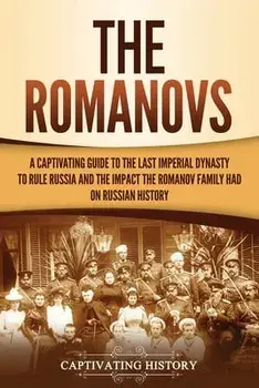 The Romanovs: A Captivating Guide to the Last Imperial Dynasty to Rule Russia and the Impact the Romanov Family Had on Russian Histo/Captivating History