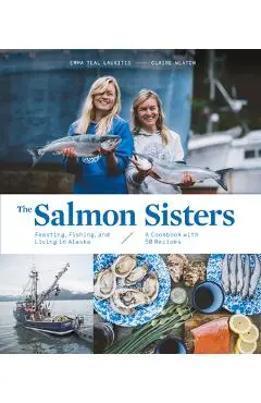The Salmon Sisters: Feasting, Fishing, and Living in Alaska: A Cookbook with 50 Recipes - Emma Teal Laukitis