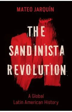 The Sandinista Revolution: A Global Latin American History - Mateo Jarquín