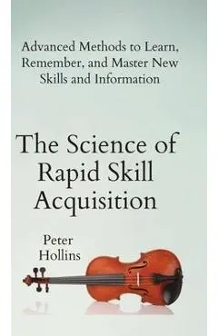 The Science of Rapid Skill Acquisition: Advanced Methods to Learn, Remember, and Master New Skills and Information - Peter Hollins