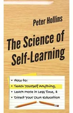 The Science of Self-Learning: How to Teach Yourself Anything, Learn More in Less Time, and Direct Your Own Education - Peter Hollins