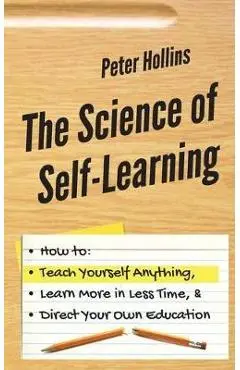 The Science of Self-Learning: How to Teach Yourself Anything, Learn More in Less Time, and Direct Your Own Education - Peter Hollins