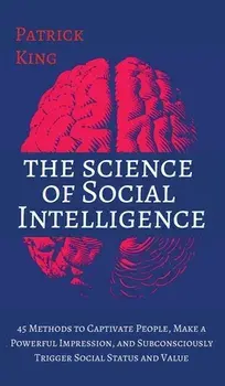 The Science of Social Intelligence: 45 Methods to Captivate People, Make a Powerful Impression, and Subconsciously Trigger Social Status and Value/Patrick King