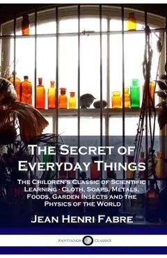 The Secret of Everyday Things: The Children's Classic of Scientific Learning - Cloth, Soaps, Metals, Foods, Garden Insects and the Physics of the Wor - Jean Henri Fabre