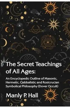 The Secret Teachings of All Ages: An Encyclopedic Outline of Masonic, Hermetic, Qabbalistic and Rosicrucian Symbolical Philosophy - Manly P Hall