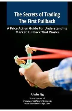 The Secrets of Trading The First Pullback: A Price Action Guide For Understanding Market Pullback That Works - Alwin Ng