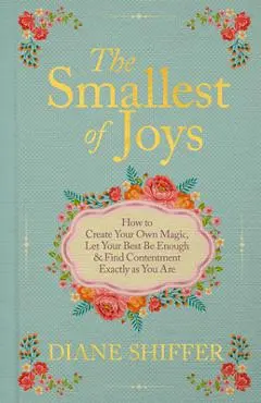 The Smallest of Joys: How to Create Your Own Magic, Let Your Best Be Enough & Find Contentment Exactly as You Are - Diane Shiffer