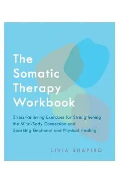 The Somatic Therapy Workbook: Stress-Relieving Exercises for Strengthening the Mind-Body Connection and Sparking Emotional and Physical Healing - Livia Shapiro