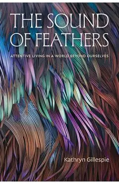 The Sound of Feathers: Attentive Living in a World Beyond Ourselves - Kathryn Gillespie