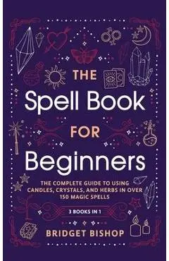 The Spell Book For Beginners: The Complete Guide to Using Candles, Crystals, and Herbs in Over 150 Magic Spells: The Complete Guide to Using Candles - Bridget Bishop