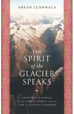 The Spirit of the Glacier Speaks: Ancestral Teachings of the Andean World for the Time of Natural Disorder - Arkan Lushwala