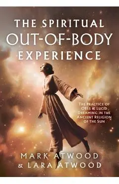 The Spiritual Out-of-Body Experience: The Practice of OBEs and Lucid Dreaming in the Ancient Religion of the Sun - Mark Atwood