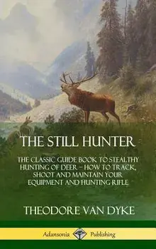 The Still Hunter: The Classic Guide Book to Stealthy Hunting of Deer; How to Track, Shoot and Maintain Your Equipment and Hunting Rifle/Theodore Van Dyke