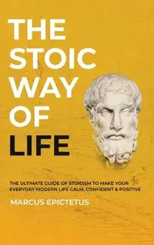 The Stoic way of Life: The ultimate guide of Stoicism to make your everyday modern life Calm, Confident & Positive - Master the Art of Living/Marcus Epictetus