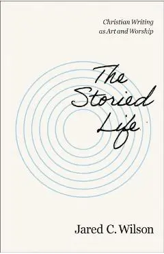 The Storied Life: Christian Writing as Art and Worship - Jared C. Wilson
