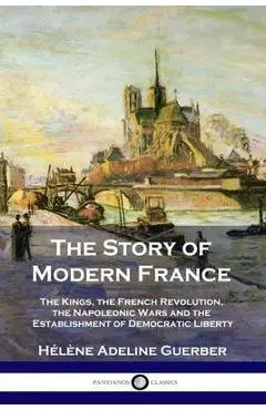 The Story of Modern France: The Kings, the French Revolution, the Napoleonic Wars and the Establishment of Democracy and Liberty - H�l�ne Adeline Guerber