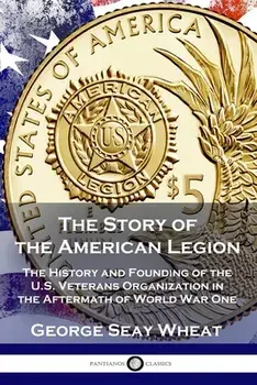 The Story of the American Legion: The History and Founding of the U.S. Veterans Organization in the Aftermath of World War One/George Seay Wheat