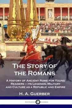 The Story of the Romans: A History of Ancient Rome for Young Readers - its Legends, Military and Culture as a Republic and Empire/H. a. Guerber