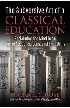 The Subversive Art of a Classical Education: Reclaiming the Mind in an Age of Speed, Screens, and Skill-Drills - Michael S. Rose