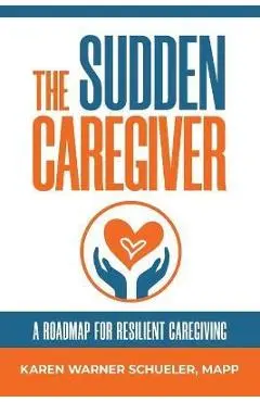 The Sudden Caregiver: A Roadmap For Resilient Caregiving - Karen Warner Schueler