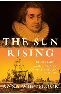 The Sun Rising: King James I and the Dawn of a Global Britain, 1603-1625 - Anna Whitelock