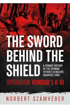The Sword Behind the Shield: A Combat History of the German Efforts to Relieve Budapest 1945 - Operation 'Konrad' I, II, III - Norbert Számvéber