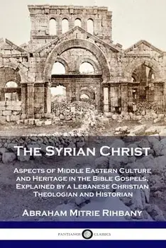 The Syrian Christ: Aspects of Middle Eastern Culture and Heritage in the Bible Gospels, Explained by a Lebanese Christian Theologian and/Abraham Mitrie Rihbany