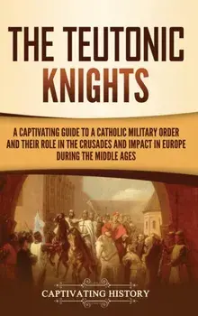 The Teutonic Knights: A Captivating Guide to a Catholic Military Order and Their Role in the Crusades and Impact in Europe during the Middle/Captivating History