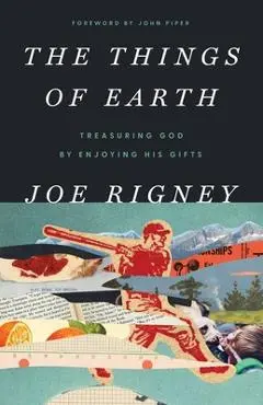 The Things of Earth: Treasuring God by Enjoying His Gifts - Joe Rigney