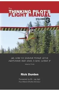 The Thinking Pilot's Flight Manual: Or, How to Survive Flying Little Airplanes and Have a Ball Doing It, Vol. 3 - Rick Durden