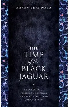 The Time of the Black Jaguar: An Offering of Indigenous Wisdom for the Continuity of Life on Earth - Arkan Lushwala