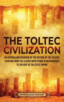 The Toltec Civilization: An Enthralling Overview of the History of the Toltecs, Starting from the Classic Maya Period in Mesoamerica to the Ris/Enthralling History