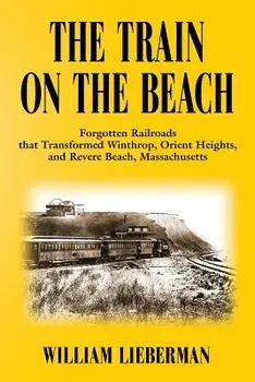 The Train on the Beach: Forgotten Railroads That Transformed Winthrop, Orient Heights, and Revere Beach, Massachusetts/William Lieberman