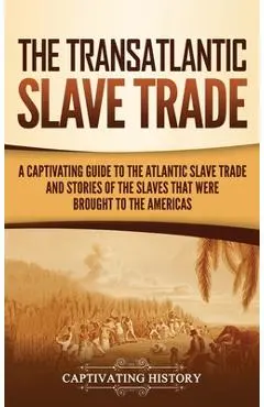 The Transatlantic Slave Trade: A Captivating Guide to the Atlantic Slave Trade and Stories of the Slaves That Were Brought to the Americas - Captivating History