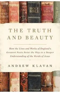 The Truth and Beauty: How the Lives and Works of England's Greatest Poets Point the Way to a Deeper Understanding of the Words of Jesus - Andrew Klavan