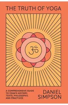 The Truth of Yoga: A Comprehensive Guide to Yoga's History, Texts, Philosophy, and Practices - Daniel Simpson