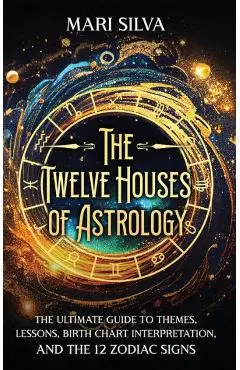 The Twelve Houses of Astrology: The Ultimate Guide to Themes, Lessons, Birth Chart Interpretation, and the 12 Zodiac Signs - Mari Silva