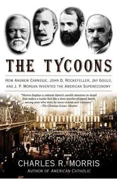 The Tycoons: How Andrew Carnegie, John D. Rockefeller, Jay Gould, and J. P. Morgan Invented the American Supereconomy - Charles R. Morris