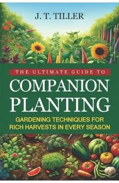 The Ultimate Guide To Companion Planting: Gardening Techniques For Rich Harvests In Every Season - J. T. Tiller