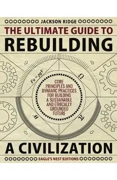 The Ultimate Guide to Rebuilding a Civilization: Dynamic Practices and Core Principles for Building a Sustainable and Ethically Grounded Future - Jackson Ridge