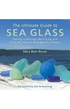 The Ultimate Guide to Sea Glass: Finding, Collecting, Identifying, and Using the Ocean's Most Beautiful Stones - Mary Beth Beuke