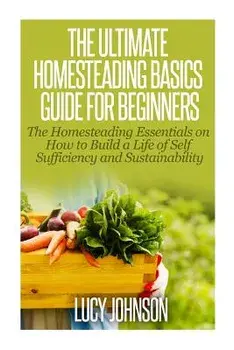 The Ultimate Homesteading Basics Guide for Beginners: The Homesteading Essentials on How to Build a Life of Self Sufficiency and Sustainability/Lucy Johnson