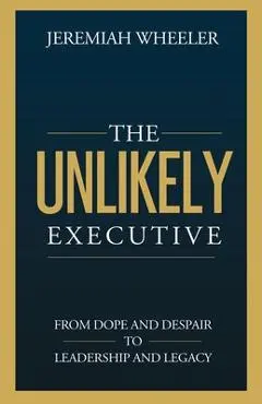 The Unlikely Executive: From Dope and Despair to Leadership and Legacy - Jeremiah Wheeler
