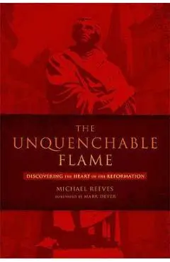 The Unquenchable Flame: Discovering the Heart of the Reformation - Michael Reeves