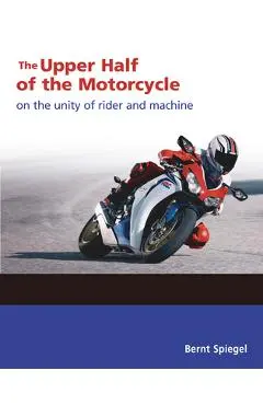 The Upper Half of the Motorcycle: On the Unity of Rider and Machine - Bernt Spiegel