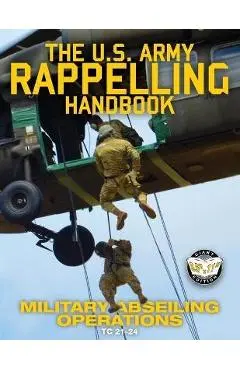 The US Army Rappelling Handbook - Military Abseiling Operations: Techniques, Training and Safety Procedures for Rappelling from Towers, Cliffs, Mounta - U S Army