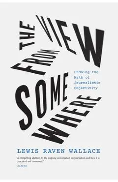 The View from Somewhere: Undoing the Myth of Journalistic Objectivity - Lewis Raven Wallace