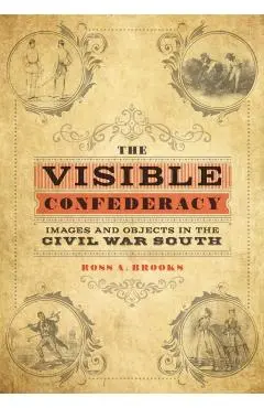 The Visible Confederacy: Images and Objects in the Civil War South - Ross A. Brooks