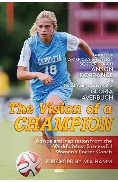The Vision Of A Champion: Advice And Inspiration From The World's Most Successful Women's Soccer Coach - Anson Dorrance