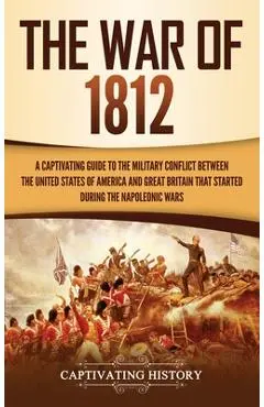 The War of 1812: A Captivating Guide to the Military Conflict between the United States of America and Great Britain That Started durin - Captivating History